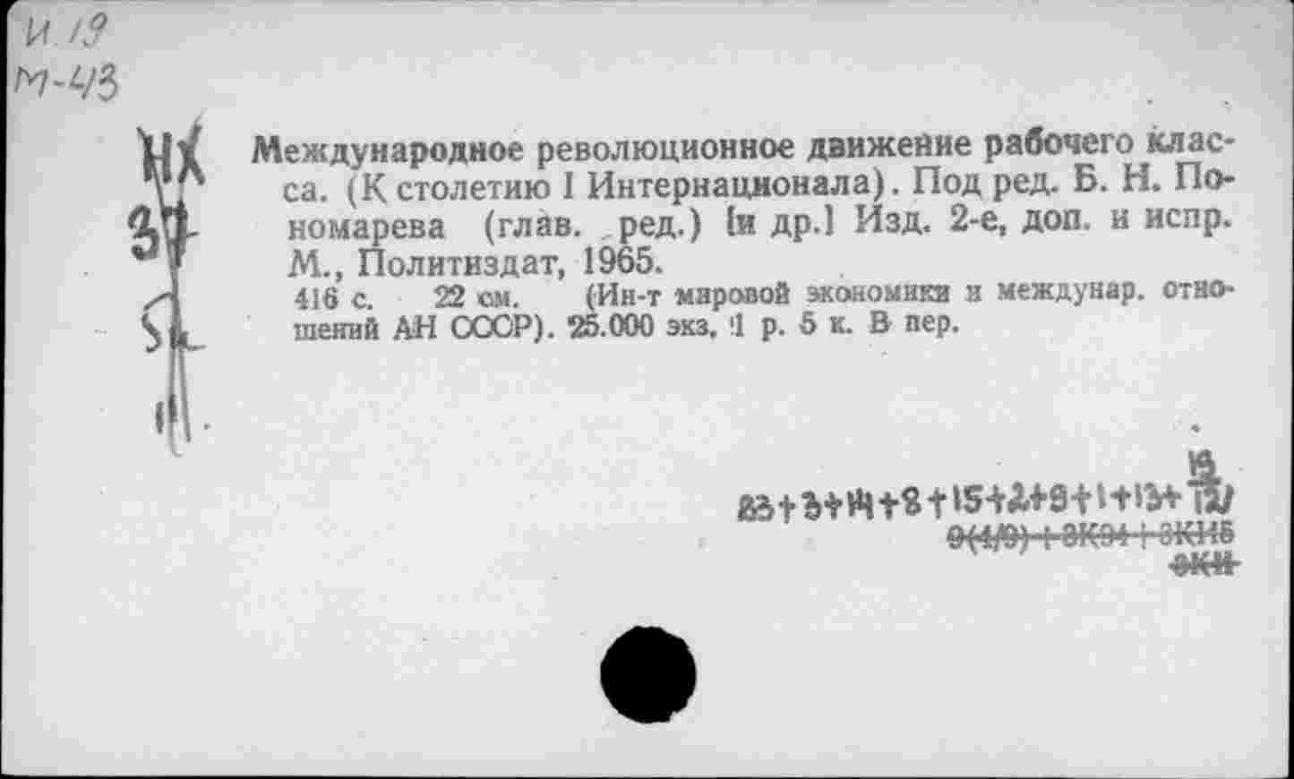 ﻿Международное революционное движение рабочего класса. (К столетию I Интернационала). Под ред. Б. Н. Пономарева (глав, ред.) (и др.1 Изд. 2-е, доп. и испр. М., Политиздат, 1965.
416 с 22 см. (Ин-т мировой экоиомикя и междунар. отношений АН СООР). 25.000 экз. !1 р. 5 к. В пер.
9(4/0) I 8К94(-6КИЕ